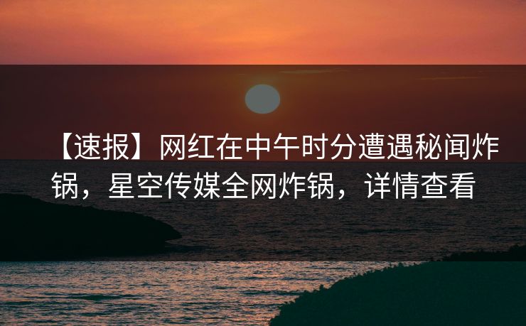 【速报】网红在中午时分遭遇秘闻炸锅，星空传媒全网炸锅，详情查看