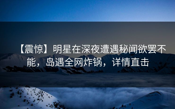 【震惊】明星在深夜遭遇秘闻欲罢不能，岛遇全网炸锅，详情直击