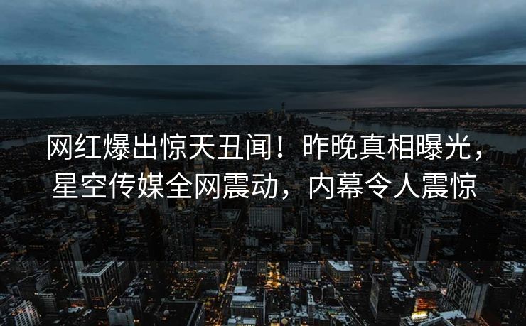 网红爆出惊天丑闻！昨晚真相曝光，星空传媒全网震动，内幕令人震惊