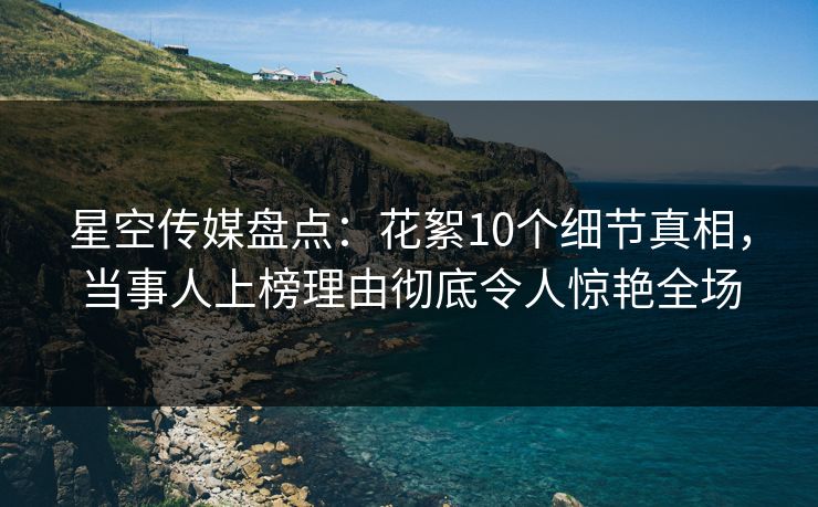 星空传媒盘点：花絮10个细节真相，当事人上榜理由彻底令人惊艳全场