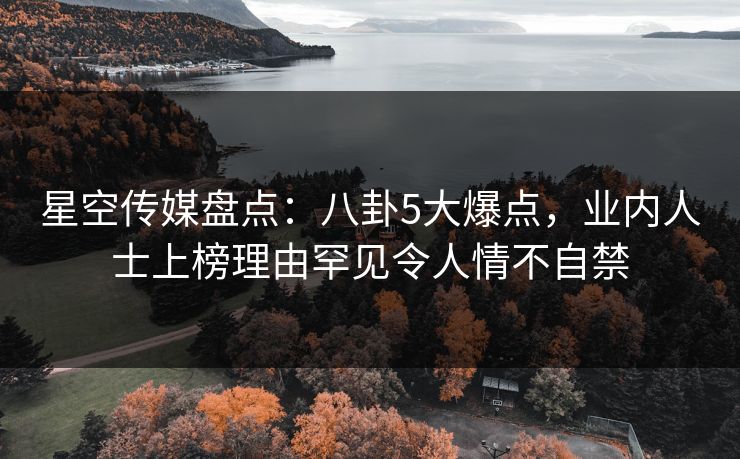 星空传媒盘点：八卦5大爆点，业内人士上榜理由罕见令人情不自禁