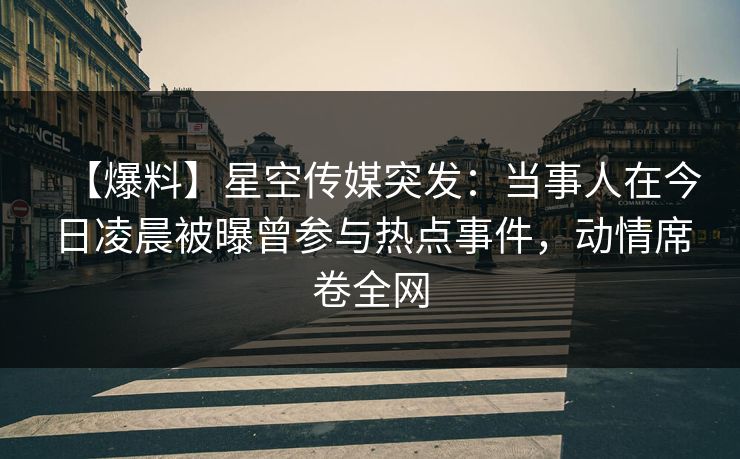 【爆料】星空传媒突发：当事人在今日凌晨被曝曾参与热点事件，动情席卷全网