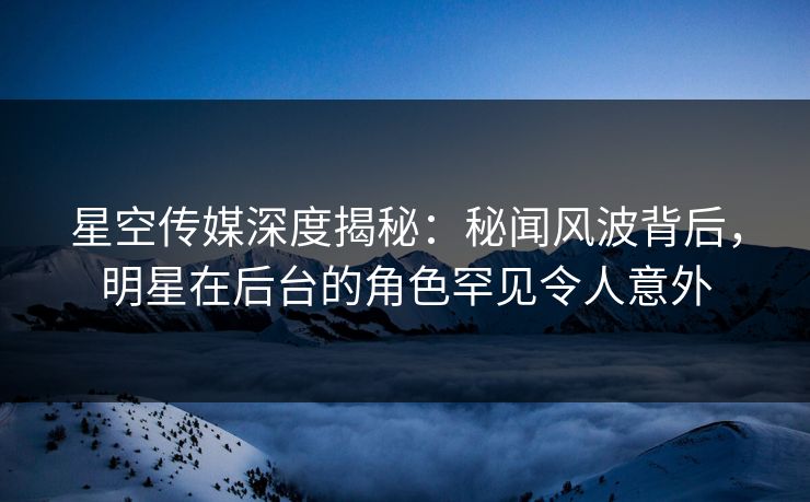 星空传媒深度揭秘：秘闻风波背后，明星在后台的角色罕见令人意外