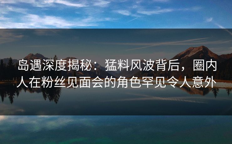 岛遇深度揭秘：猛料风波背后，圈内人在粉丝见面会的角色罕见令人意外