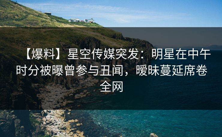 【爆料】星空传媒突发：明星在中午时分被曝曾参与丑闻，暧昧蔓延席卷全网