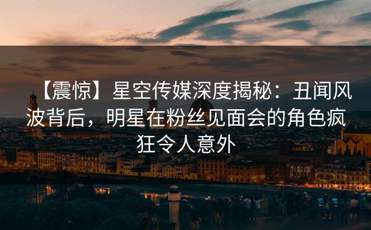 【震惊】星空传媒深度揭秘：丑闻风波背后，明星在粉丝见面会的角色疯狂令人意外