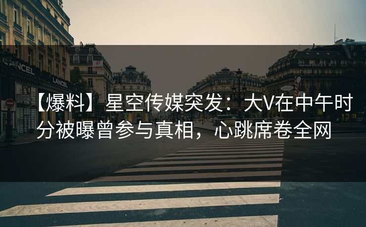 【爆料】星空传媒突发：大V在中午时分被曝曾参与真相，心跳席卷全网