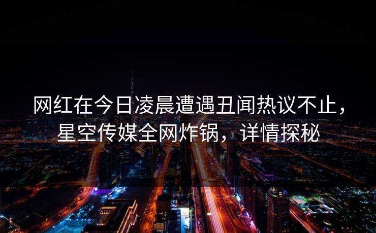 网红在今日凌晨遭遇丑闻热议不止，星空传媒全网炸锅，详情探秘