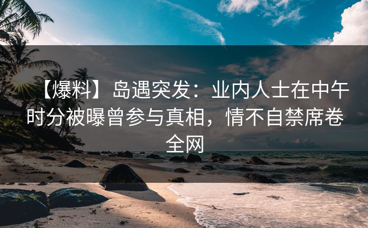 【爆料】岛遇突发：业内人士在中午时分被曝曾参与真相，情不自禁席卷全网