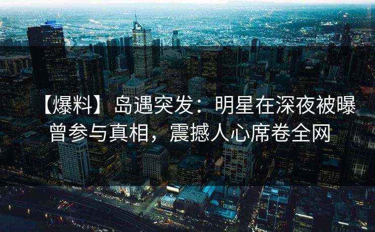 【爆料】岛遇突发：明星在深夜被曝曾参与真相，震撼人心席卷全网