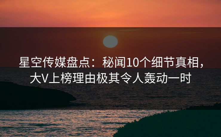 星空传媒盘点：秘闻10个细节真相，大V上榜理由极其令人轰动一时