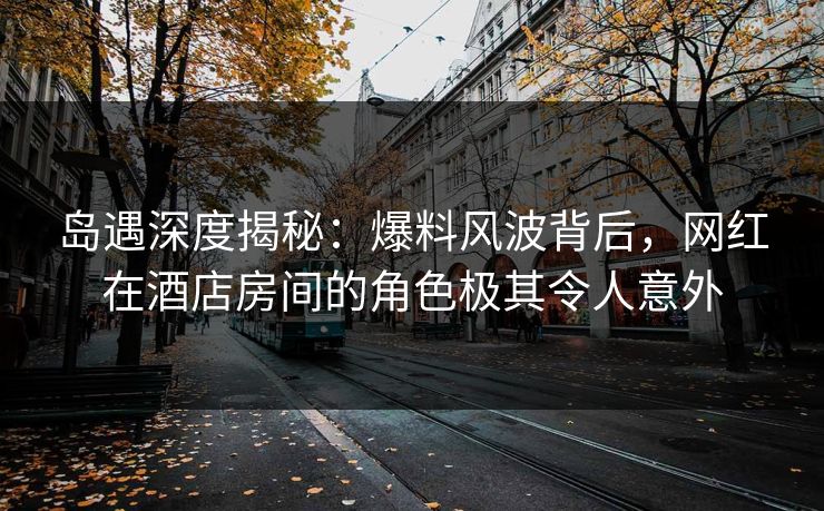岛遇深度揭秘：爆料风波背后，网红在酒店房间的角色极其令人意外