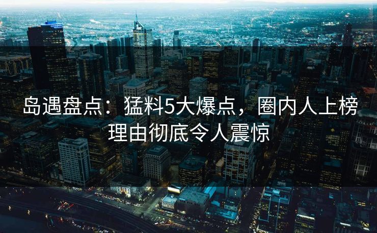 岛遇盘点：猛料5大爆点，圈内人上榜理由彻底令人震惊
