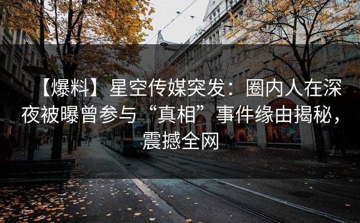 【爆料】星空传媒突发：圈内人在深夜被曝曾参与“真相”事件缘由揭秘，震撼全网