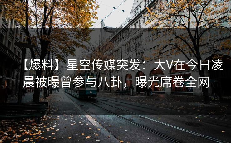 【爆料】星空传媒突发：大V在今日凌晨被曝曾参与八卦，曝光席卷全网