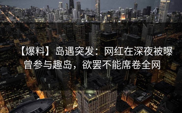 【爆料】岛遇突发：网红在深夜被曝曾参与趣岛，欲罢不能席卷全网
