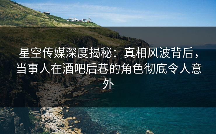 星空传媒深度揭秘：真相风波背后，当事人在酒吧后巷的角色彻底令人意外