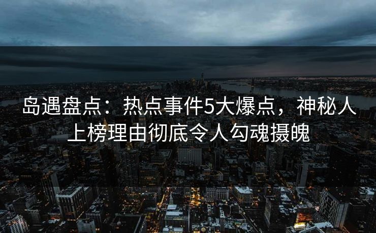 岛遇盘点：热点事件5大爆点，神秘人上榜理由彻底令人勾魂摄魄