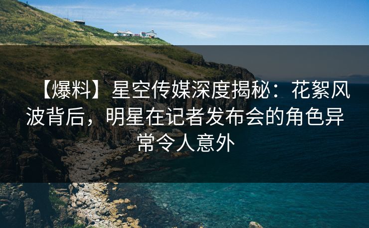 【爆料】星空传媒深度揭秘：花絮风波背后，明星在记者发布会的角色异常令人意外