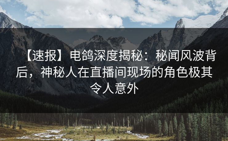 【速报】电鸽深度揭秘：秘闻风波背后，神秘人在直播间现场的角色极其令人意外