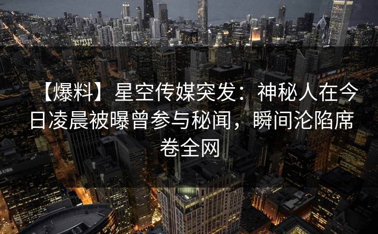 【爆料】星空传媒突发：神秘人在今日凌晨被曝曾参与秘闻，瞬间沦陷席卷全网