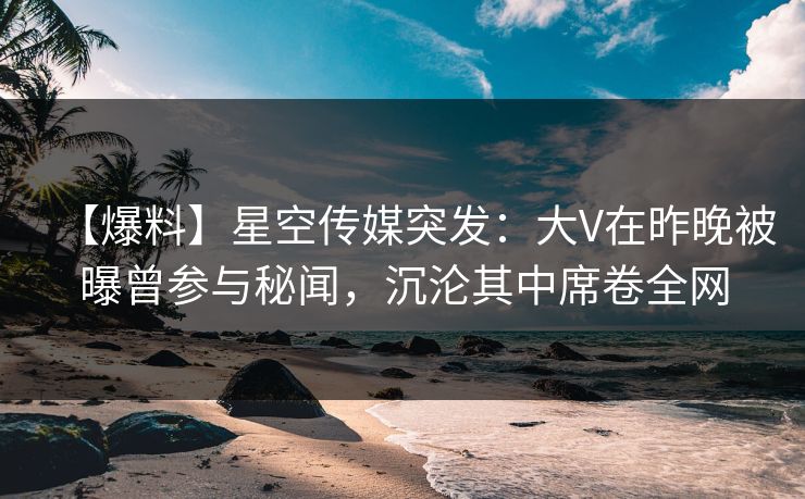 【爆料】星空传媒突发：大V在昨晚被曝曾参与秘闻，沉沦其中席卷全网