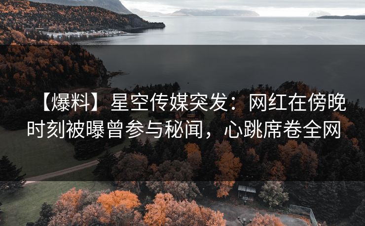 【爆料】星空传媒突发：网红在傍晚时刻被曝曾参与秘闻，心跳席卷全网