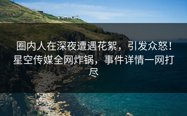 圈内人在深夜遭遇花絮,引发众怒!星空传媒全网炸锅,事件详情一网打尽 圈内人在深夜遭遇花絮,引发众怒!星空传媒全网炸锅,事件详情一网打尽
