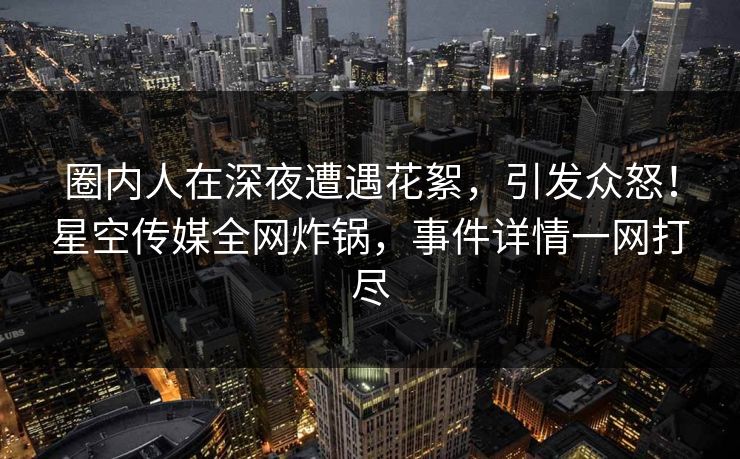 圈内人在深夜遭遇花絮,引发众怒!星空传媒全网炸锅,事件详情一网打尽 圈内人在深夜遭遇花絮,引发众怒!星空传媒全网炸锅,事件详情一网打尽