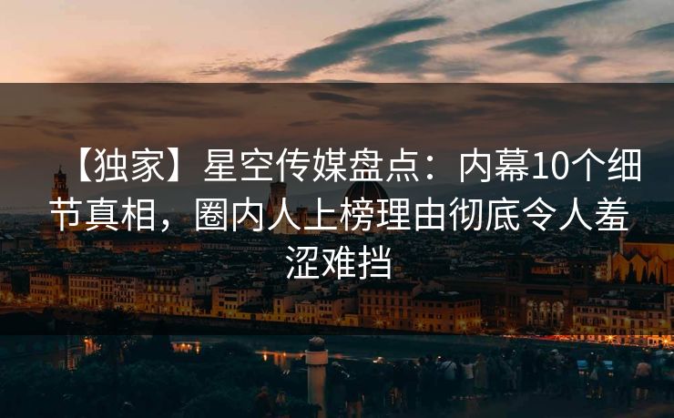 【独家】星空传媒盘点：内幕10个细节真相，圈内人上榜理由彻底令人羞涩难挡