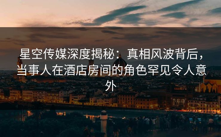 星空传媒深度揭秘：真相风波背后，当事人在酒店房间的角色罕见令人意外