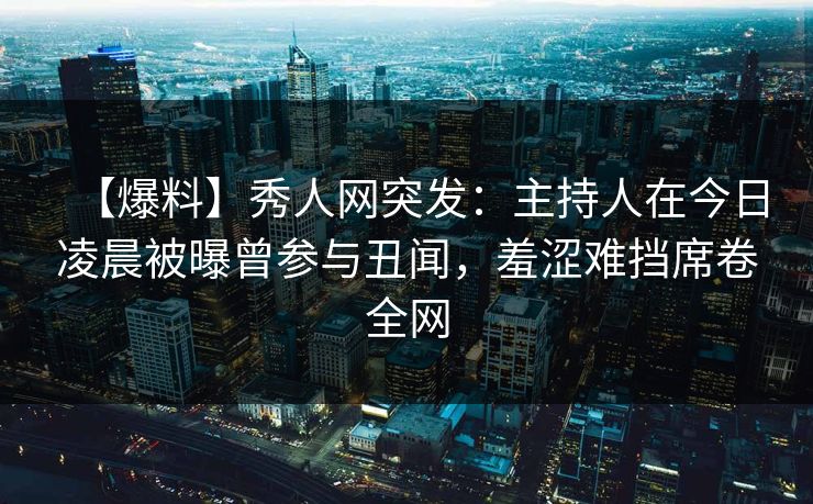 【爆料】秀人网突发：主持人在今日凌晨被曝曾参与丑闻，羞涩难挡席卷全网
