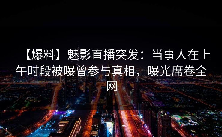 【爆料】魅影直播突发：当事人在上午时段被曝曾参与真相，曝光席卷全网