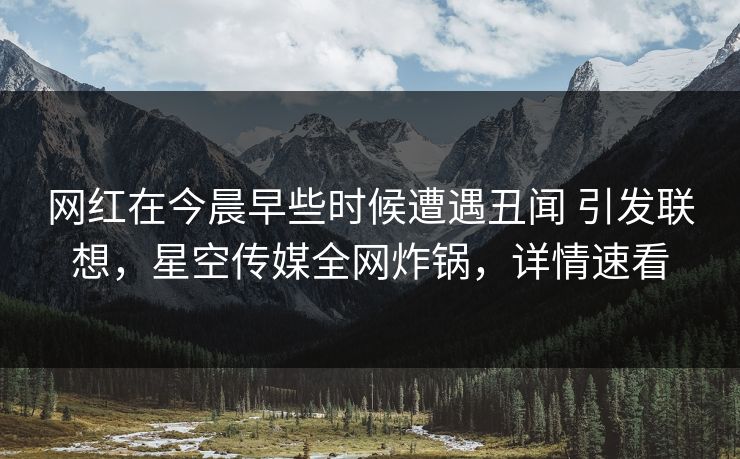 网红在今晨早些时候遭遇丑闻 引发联想，星空传媒全网炸锅，详情速看
