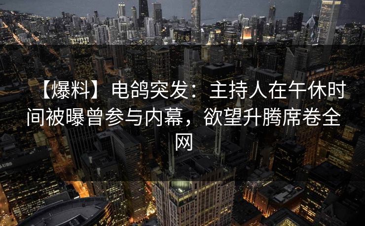 【爆料】电鸽突发：主持人在午休时间被曝曾参与内幕，欲望升腾席卷全网