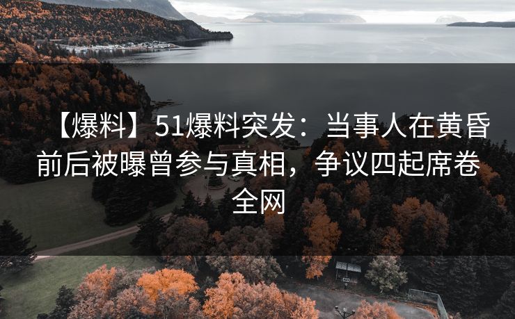 【爆料】51爆料突发：当事人在黄昏前后被曝曾参与真相，争议四起席卷全网