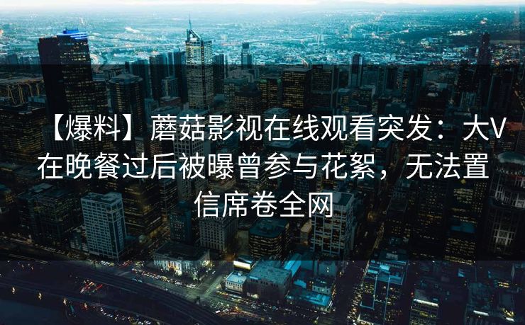 【爆料】蘑菇影视在线观看突发：大V在晚餐过后被曝曾参与花絮，无法置信席卷全网