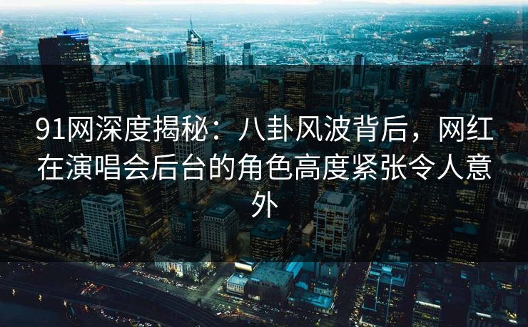 91网深度揭秘：八卦风波背后，网红在演唱会后台的角色高度紧张令人意外