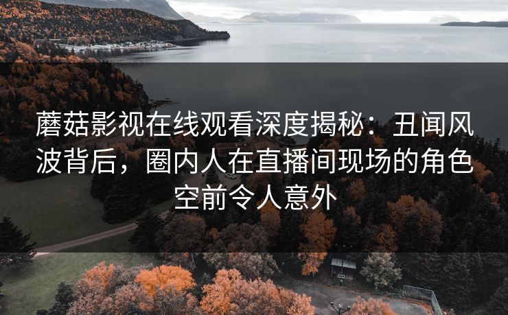 蘑菇影视在线观看深度揭秘：丑闻风波背后，圈内人在直播间现场的角色空前令人意外