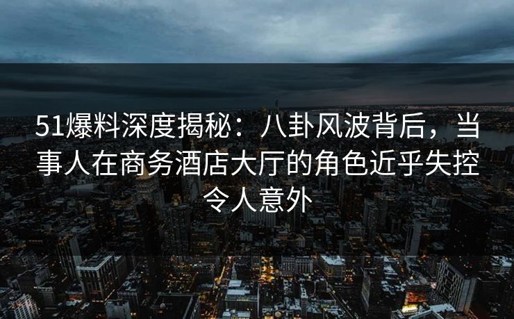 51爆料深度揭秘：八卦风波背后，当事人在商务酒店大厅的角色近乎失控令人意外