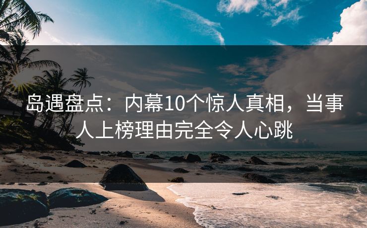 岛遇盘点：内幕10个惊人真相，当事人上榜理由完全令人心跳