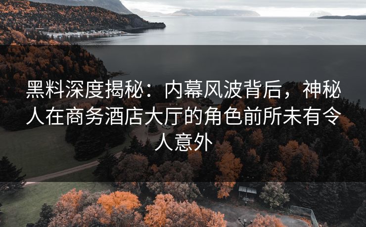 黑料深度揭秘：内幕风波背后，神秘人在商务酒店大厅的角色前所未有令人意外