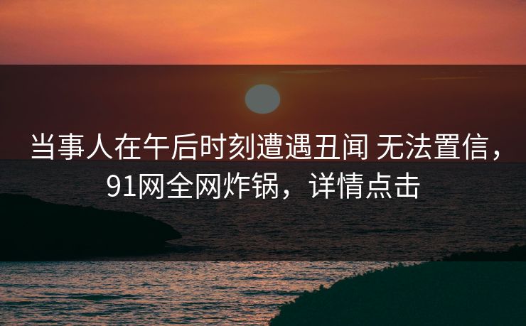 当事人在午后时刻遭遇丑闻 无法置信，91网全网炸锅，详情点击