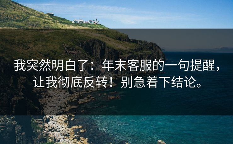 我突然明白了：年末客服的一句提醒，让我彻底反转！别急着下结论。