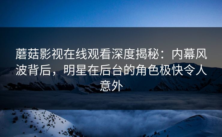 蘑菇影视在线观看深度揭秘：内幕风波背后，明星在后台的角色极快令人意外