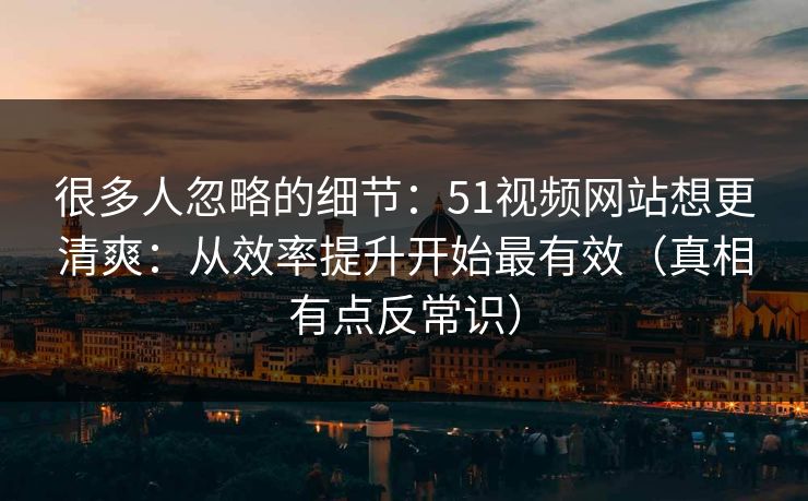 很多人忽略的细节：51视频网站想更清爽：从效率提升开始最有效（真相有点反常识）
