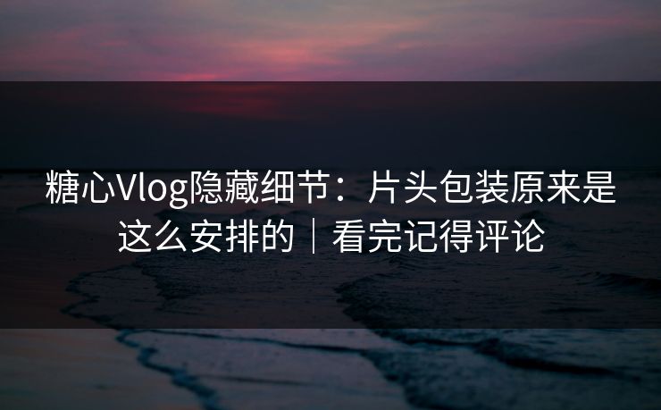 糖心Vlog隐藏细节：片头包装原来是这么安排的｜看完记得评论